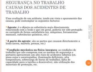 SEGURANÇA NO TRABALHO
CAUSAS DOS ACIDENTES DE
TRABALHO
Uma avaliação de um acidente, tendo em vista o apuramento das
causas, pode contemplar os seguintes factores:
Agente: é o objecto ou substância mais directamente
relacionado com a lesão e que em geral, poderia ter sido protegido
ou corrigido de forma satisfatória (ex. máquinas, ferramentas
manuais, substâncias químicas, etc.)
A parte do agente: são as partes que causam directamente a
lesão (serra, martelo, prensa, etc.)
Condição mecânica ou física insegura: as condições de
trabalho que não cumprem com as normas de segurança e
portanto apresentam um alto risco de acidentes laborais (ex.
pisos sujos e escorregadios, iluminação deficiente, alta
temperatura, sobrecarga de horas de trabalho), falta de
capacidade para a tarefas a desenvolver, não utilização dos
materiais de protecção, etc.
EscolaSecundáriadeMariaLamas-
CPCA-2007/2008
13
 