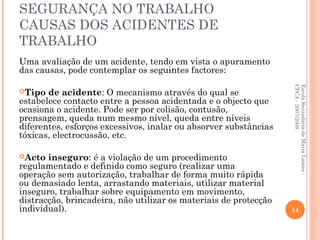 SEGURANÇA NO TRABALHO
CAUSAS DOS ACIDENTES DE
TRABALHO
Uma avaliação de um acidente, tendo em vista o apuramento
das causas, pode contemplar os seguintes factores:
Tipo de acidente: O mecanismo através do qual se
estabelece contacto entre a pessoa acidentada e o objecto que
ocasiona o acidente. Pode ser por colisão, contusão,
prensagem, queda num mesmo nível, queda entre níveis
diferentes, esforços excessivos, inalar ou absorver substâncias
tóxicas, electrocussão, etc.
Acto inseguro: é a violação de um procedimento
regulamentado e definido como seguro (realizar uma
operação sem autorização, trabalhar de forma muito rápida
ou demasiado lenta, arrastando materiais, utilizar material
inseguro, trabalhar sobre equipamento em movimento,
distracção, brincadeira, não utilizar os materiais de protecção
individual).
EscolaSecundáriadeMariaLamas-
CPCA-2007/2008
14
 