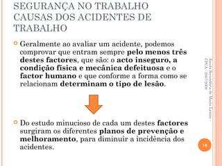 SEGURANÇA NO TRABALHO
CAUSAS DOS ACIDENTES DE
TRABALHO
 Geralmente ao avaliar um acidente, podemos
comprovar que entram sempre pelo menos três
destes factores, que são: o acto inseguro, a
condição física e mecânica defeituosa e o
factor humano e que conforme a forma como se
relacionam determinam o tipo de lesão.
 Do estudo minucioso de cada um destes factores
surgiram os diferentes planos de prevenção e
melhoramento, para diminuir a incidência dos
acidentes.
EscolaSecundáriadeMariaLamas-
CPCA-2007/2008
16
 