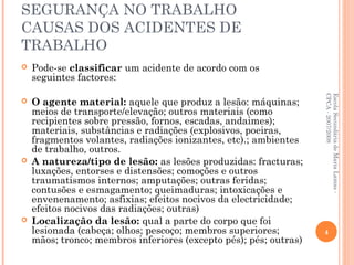 SEGURANÇA NO TRABALHO
CAUSAS DOS ACIDENTES DE
TRABALHO
 Pode-se classificar um acidente de acordo com os
seguintes factores:
 O agente material: aquele que produz a lesão: máquinas;
meios de transporte/elevação; outros materiais (como
recipientes sobre pressão, fornos, escadas, andaimes);
materiais, substâncias e radiações (explosivos, poeiras,
fragmentos volantes, radiações ionizantes, etc).; ambientes
de trabalho, outros.
 A natureza/tipo de lesão: as lesões produzidas: fracturas;
luxações, entorses e distensões; comoções e outros
traumatismos internos; amputações; outras feridas;
contusões e esmagamento; queimaduras; intoxicações e
envenenamento; asfixias; efeitos nocivos da electricidade;
efeitos nocivos das radiações; outras)
 Localização da lesão: qual a parte do corpo que foi
lesionada (cabeça; olhos; pescoço; membros superiores;
mãos; tronco; membros inferiores (excepto pés); pés; outras)
EscolaSecundáriadeMariaLamas-
CPCA-2007/2008
4
 