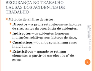 SEGURANÇA NO TRABALHO
CAUSAS DOS ACIDENTES DE
TRABALHO
 Métodos de análise de riscos
Directos – a priori estabelecem-se factores
de risco antes da ocorrência de acidentes.
Indirectos – os acidentes fornecem
indicações relativas aos factores de risco.
Casuísticos – quando se analisam casos
individuais.
Estatísticos – quando se retiram
elementos a partir de um elevado nº de
casos.
EscolaSecundáriadeMariaLamas-
CPCA-2007/2008
6
 