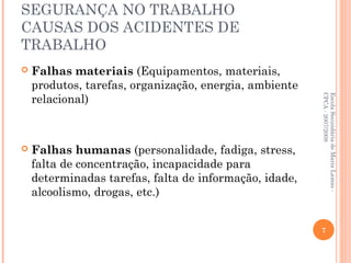 SEGURANÇA NO TRABALHO
CAUSAS DOS ACIDENTES DE
TRABALHO
 Falhas materiais (Equipamentos, materiais,
produtos, tarefas, organização, energia, ambiente
relacional)
 Falhas humanas (personalidade, fadiga, stress,
falta de concentração, incapacidade para
determinadas tarefas, falta de informação, idade,
alcoolismo, drogas, etc.)
EscolaSecundáriadeMariaLamas-
CPCA-2007/2008
7
 