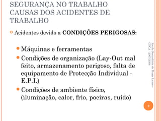 SEGURANÇA NO TRABALHO
CAUSAS DOS ACIDENTES DE
TRABALHO
 Acidentes devido a CONDIÇÕES PERIGOSAS:
Máquinas e ferramentas
Condições de organização (Lay-Out mal
feito, armazenamento perigoso, falta de
equipamento de Protecção Individual -
E.P.I.)
Condições de ambiente físico,
(iluminação, calor, frio, poeiras, ruído)
EscolaSecundáriadeMariaLamas-
CPCA-2007/2008
9
 