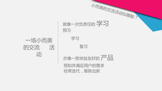 就像一次负责任的 学习
预习
学习
复习
小而美的交流活动似哪般？
一场小而美
的交流 活
动
预知并满足用户的需求
经常迭代，推陈出新
亦像一款体验友好的 产品
 