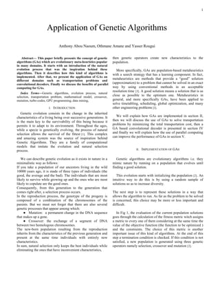 1

Abstract— This paper briefly presents the concept of genetic
algorithms (GAs) which are evolutionary meta-heuristics popular
in many domains. It starts with an introduction of the natural
evolution process that was the inspiration behind these
algorithms. Then it describes how this kind of algorithms is
implemented. After that, we present the application of GAs on
different domains such as transportation problems and
convolutional decoders. Finally we discuss the benefits of parallel
computing for GAs.
Index Terms—Genetic algorithms, evolution process, natural
selection, transportation problem, mathematical model, crossover,
mutation, turbo-codes, GPU programming, data mining,
I. INTRODUCTION
Genetic evolution consists in the change in the inherited
characteristics of a living being over successive generations. It
is the main key to the survivability of this being because it
permits it to adapt to its environment. Throughout the ages,
while a specie is genetically evolving, the process of natural
selection allows the survival of the fittest [1]. This complex
and amazing system was the source of inspiration behind
Genetic Algorithms. They are a family of computational
models that imitate the evolution and natural selection
process.
We can describe genetic evolution as it exists in nature in a
minimalistic way as follows:
If you take a population of our ancestors living in the wild
10000 years ago, it is made of three types of individuals (the
good, the average and the bad). The individuals that are most
likely to survive while growing up and the ones who are most
likely to copulate are the good ones.
Consequently, from this generation to the generation that
comes right after, a selection process occurs.
In the reproduction process, the genotype of the progeny is
composed of a combination of the chromosomes of the
parents. But we must not forget that there are also several
genetic processes that appear among which:
● Mutation: a permanent change in the DNA sequence
that makes up a gene.
● Crossover: the exchange of a segment of DNA
between two homologous chromosomes.
The new-born population resulting from the reproduction
inherits from the characteristics of the previous generation and
present at the same time individuals with entirely new
characteristics.
In sum, natural selection only keeps the best individuals while
eliminating the ones that have inconvenient characteristics,
then genetic operators create new characteristics to the
population.
More specifically, GAs are population-based metaheuristics
with a search strategy that has a learning component. In fact,
metaheuristics are methods that provide a “good” solution
(approximation) to a problem that cannot be solved in an exact
way by using conventional methods in an acceptable
resolution time [3]. A good solution means a solution that is as
close as possible to the optimum one. Metaheuristics in
general, and more specifically GAs, have been applied to
solve timetabling, scheduling, global optimization, and many
other engineering problems [2].
We will explain how GAs are implemented in section II,
then we will discuss the use of GAs to solve transportation
problems by minimizing the total transportation cost, then a
GA based convolutional decoder is presented in section IV
and finally we will explain how the use of parallel computing
can improve the performance of GAs in section V.
II. IMPLEMENTATION OF GAS
Genetic algorithms are evolutionary algorithms i.e. they
mimic nature by running on a population that evolves until
finding a good solution.
This evolution starts with initializing the population [2]. An
intuitive way to do this is by using a random sample of
solutions so as to increase diversity.
The next step is to represent these solutions in a way that
allows the algorithm to run. As far as the problem to be solved
is concerned, this choice may be more or less important and
difficult.
In Fig 1, the evaluation of the current population solutions
goes through the calculation of the fitness metric witch assigns
a metric to every one of them considering at the same time the
value of the objective function (the function to be optimized )
and the constraints. The choice of this metric is another
important issue of this kind of algorithms. At the end of this
step a termination condition is checked. If this condition is not
satisfied, a new population is generated using three genetic
operators namely selection, crossover and mutation [2].
Application of Genetic Algorithms
Anthony Abou Naoum, Othmane Amane and Yasser Rougui
 