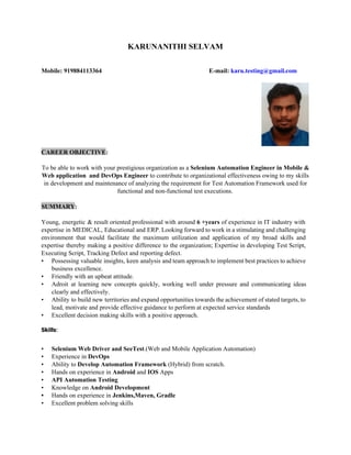 KARUNANITHI SELVAM
Mobile: 919884113364 E-mail: ​karu.testing@gmail.com
CAREER OBJECTIVE​:
To be able to work with your prestigious organization as a ​Selenium Automation Engineer in Mobile &
Web application and DevOps Engineer ​to contribute to organizational effectiveness owing to my skills
in development and maintenance of analyzing the requirement for Test Automation Framework used for
functional and non-functional test executions.
SUMMARY​:
Young, energetic & result oriented professional with around ​6 +years of experience in IT industry with
expertise in MEDICAL, Educational and ERP. Looking forward to work in a stimulating and challenging
environment that would facilitate the maximum utilization and application of my broad skills and
expertise thereby making a positive difference to the organization; Expertise in developing Test Script,
Executing Script, Tracking Defect and reporting defect.
• Possessing valuable insights, keen analysis and team approach to implement best practices to achieve
business excellence.
• Friendly with an upbeat attitude.
• Adroit at learning new concepts quickly, working well under pressure and communicating ideas
clearly and effectively.
• Ability to build new territories and expand opportunities towards the achievement of stated targets, to
lead, motivate and provide effective guidance to perform at expected service standards
• Excellent decision making skills with a positive approach.
Skills​:
• Selenium Web Driver and SeeTest​.(Web and Mobile Application Automation)
• Experience in ​DevOps
• Ability to ​Develop Automation Framework​ (Hybrid) from scratch.
• Hands on experience in ​Android​ and ​IOS​ Apps
• API Automation Testing
• Knowledge on ​Android Development
• Hands on experience in​ Jenkins,Maven, Gradle
• Excellent problem solving skills
 