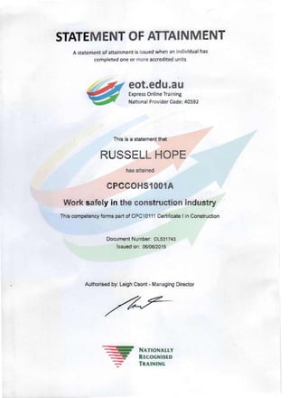 ---
STATEMENTOF ATTAINMENT 

A statement of attainment is issued when an indivi dual has
completed one or more accredited units
eot.edu.au
Express Online Training
National Provider Code: 40592
This is a statement that
RUSSELL HOPE 

has attained
CPCCOHS1001A
Work safely in the construction industry
This competency forms part of CPC1011 1 Certificate I in Construction 

Document Number: OL531743 

Issued on: 06/06/2015 

Authorised by: Leigh Csont - Managing Director 

NATIONALLY
RECOGNISED
TRAINING
 