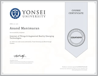 EDUCA
T
ION FOR EVE
R
YONE
CO
U
R
S
E
C E R T I F
I
C
A
TE
COURSE
CERTIFICATE
APRIL 02, 2016
Anand Manimaran
Internet of Things & Augmented Reality Emerging
Technologies
an online non-credit course authorized by Yonsei University and offered through
Coursera
has successfully completed
Jong-Moon Chung
Professor, School of Electrical & Electronic Engineering
Director, Communications & Networking Laboratory
Verify at coursera.org/verify/RKEEGFK5GE4W
Coursera has confirmed the identity of this individual and
their participation in the course.
 