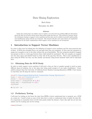 Data Mining Exploration
Brett Keim
December 16, 2015
Abstract
Inside data mining there are inﬁnite ways to explore a set with each way yielding diﬀerent information
about the data set as well as about future data points inside the data set. This research is primary about
the techniques relating to support vector machines and how they can be utilized to provide useful models
and classiﬁcations along with the use of kernels. The research will also cover some elastic net regularized
regressions for the linear combinations which support vector machines do not incorporate.
1 Introduction to Support Vector Machines
It is wise to ﬁrst start by looking into the deﬁnition of support vector machines and the most practical uses
of them. A SVM uses examples from a set and split them into two categories. It then uses the categories to
assign new examples to one or the other without the use of probability. The two categories should be mapped
into groups so there is a clear gap between them which should be maximized. The new samples are mapped
into the same space and labeled based on what side of the gap they fall into. This is how classiﬁcation is
done using the SVM, but they can also classify non-linearly using kernel methods which will be discussed
later.
1.1 Obtaining Data for SVM Study
In order to study support vector machines I will need a data set that is complex enough to work on many
diﬀerent layers of analysis, but at the same time being small enough so I can easily troubleshoot. I have
pulled a dataset from the University of California Irvine Machine Learning Repository [UCI]. I have chosen
to read them into R using the read.csv command.
setwd("C:/Users/bwkeim/Desktop/Grad Classes/Data Mining Exploration")
fires <- read.csv("forestfires.csv")
rfires <- runif(nrow(fires))
fires.train <- fires[rfires >= 0.33,]
fires.test <- fires[rfires < 0.22,]
dim(fires)
## [1] 517 13
1.2 Preliminary Testing
I will start by looking at the forest ﬁre data from UCI to better understand how to properly use a SVM
on a data set. I need to look at some of the data ﬁrst in order to understand what is inside the data ﬁle.
It is important to remember there is 6,721 data points inside the dataset. I have also split the set into two
subsets one for training and one for testing.
summary(fires)
1
 