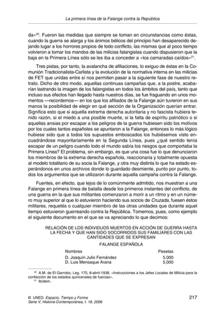 La primera línea de la Falange contra la República
© UNED. Espacio, Tiempo y Forma 217
Serie V, Historia Contemporánea, t. 18, 2006
da»20
. Fueron las medidas que siempre se toman en circunstancias como éstas,
cuando la guerra se alarga y los ánimos bélicos del principio han desaparecido de-
jando lugar a los horrores propios de todo conflicto, las mismas que al poco tiempo
volvieron a tomar los mandos de las milicias falangistas cuando dispusieron que la
baja en la Primera Línea sólo se les iba a conceder a «los camaradas caídos»21
.
Tres pistas, por tanto, la avalancha de afiliaciones, lo exiguo de éstas en la Co-
munión Tradicionalista-Carlista y la evolución de la normativa interna en las milicias
de FET que unidas entre sí nos permiten pasar a la siguiente fase de nuestro re-
trato. Dicho de otro modo, aquellas continuas campañas que, a la postre, acaba-
rían lastrando la imagen de los falangistas en todos los ámbitos del país, tanto que
incluso sus efectos han llegado hasta nuestros días, se fue fraguando en unos mo-
mentos —recordemos— en los que los afiliados de la Falange aún tuvieron en sus
manos la posibilidad de elegir en qué sección de la Organización querían entrar.
Significa esto que si aquella extrema derecha autoritaria y no fascista hubiera te-
nido razón, si el miedo a una posible muerte, si la falta de espíritu patriótico o si
aquellas ansias por escapar a los peligros de la guerra hubiesen sido los motivos
por los cuales tantos españoles se apuntaron a la Falange, entonces lo más lógico
hubiese sido que a todos los supuestos emboscados los hubiésemos visto en-
cuadrándose mayoritariamente en la Segunda Línea, pues ¿qué sentido tenía
escapar de un peligro cuando todo el mundo sabía los riesgos que comportaba la
Primera Línea? El problema, sin embargo, es que una cosa fue lo que denunciaron
los miembros de la extrema derecha española, reaccionaria y totalmente opuesta
al modelo totalitario de su socia la Falange, y otra muy distinta lo que ha estado es-
perándonos en unos archivos donde lo guardado desmiente, punto por punto, to-
dos los argumentos que se utilizaron durante aquella campaña contra la Falange.
Fuentes, en efecto, que lejos de lo comúnmente admitido, nos muestran a una
Falange en primera línea de batalla desde los primeros instantes del conflicto, de
una guerra en la que sus militantes comenzaron a morir a un ritmo y en un núme-
ro muy superior al que lo estuvieron haciendo sus socios de Cruzada, fuesen éstos
militares, requetés o cualquier miembro de las otras unidades que durante aquel
tiempo estuvieron guerreando contra la República. Tomemos, pues, como ejemplo
el siguiente documento en el que se va apreciando lo que decimos:
RELACIÓN DE LOS INDIVIDUOS MUERTOS EN ACCIÓN DE GUERRA HASTA
LA FECHA Y QUE HAN SIDO SOCORRIDOS SUS FAMILIARES CON LAS
CANTIDADES QUE SE EXPRESAN
FALANGE ESPAÑOLA
Nombres Pesetas
D. Joaquín Julio Fernández 5,000
D. Luis Mensaque Arana 5,000
20
A.M. de El Garrobo, Leg. 170, 8-abril-1938, «Instrucciones a los Jefes Locales de Milicia para la
confección de los estados quincenales de fuerzas».
21
Ibídem.
 