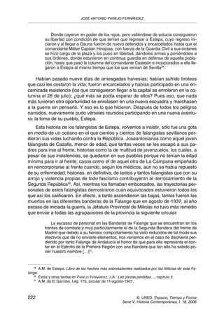 Donde cayeron en poder de los rojos, pero valiéndose de astucia consiguieron
su libertad con condición de que tenían que regresar a Estepa, cuyo regreso ini-
ciaron y al llegar a Osuna fueron de nuevo detenidos y encarcelados hasta que el
comandante Militar Capitán Hinojosa, con fuerza de la Guardia Civil a sus órdenes
se hizo cargo de la plaza y los puso en libertad, dándoles armas y poniéndoles a
sus órdenes, donde estuvieron en continua guardia en defensa de aquella pobla-
ción, hasta que pasó la columna del comandante Castejón e incorporados a ella lle-
garon a Estepa al mismo tiempo que los que venían de Sevilla29
.
Habían pasado nueve días de arriesgadas travesías; habían sufrido tiroteos
que casi les costaron la vida; fueron encarcelados y habían participado en una en-
carnizada resistencia (los que consiguieron llegar a la capital se enrolaron en la co-
lumna el 28 de julio); ¿qué más se podía esperar de ellos? Pues eso, que nada
más tuvieran otra oportunidad se enrolasen en una nueva escuadra y marchasen
a la guerra sin pensarlo. Y eso es lo que hicieron. Después de todos los peligros
narrados, nuevamente pudo vérseles reunidos participando en una nueva aventu-
ra: la toma de su pueblo, Estepa.
Esta historia de los falangistas de Estepa, volvemos a insistir, sólo fue una gota
en medio de un océano en el que cientos y cientos de falangistas sevillanos per-
dieron sus vidas luchando contra la República. Joseantonianos como aquel joven
falangista de Cazalla, menor de edad, que tantas veces se les escapó a sus pa-
dres para irse al frente; historias como la de multitud de jovenzuelos, los cuales, a
pesar de sus insistencias, se quedaron en sus pueblos porque no tenían la edad
mínima para ir al frente; casos como el de aquel otro de La Campana empeñado
en reincorporarse al frente cuando, según los médicos, aún no se había repuesto
de su enfermedad; historias, en definitiva, de tantos y tantos falangistas que con su
arrojo y violencia propias de todo fascismo contribuyeron al derrocamiento de la
Segunda República30
. Así, mientras los llamaban emboscados, las trayectorias per-
sonales de estos falangistas demostraron cuán equivocados estuvieron todos los
que así los calificaron. En efecto, a tanto ascendieron las bajas, tantos fueron los
muertos en las diferentes banderas de la Falange que en agosto de 1937, al año
escaso de iniciada la guerra, la Jefatura Provincial de Milicias no tuvo más remedio
que enviar a todas las agrupaciones de la provincia la siguiente circular:
La escasez de personal en las Banderas de Falange que se encuentran en los
frentes de combate y muy particularmente el de la Segunda Bandera del frente de
Madrid que debido a su heroico comportamiento ha visto reducidos de tal modo sus
efectivos que de no enviarle elementos, nos veríamos en el caso de disolverla per-
diendo por tanto Falange de Andalucía el honor de que para ella representa el con-
tar en el Ejército de la Primera Región con una Bandera que tan alto ha sabido po-
ner nuestro nombre […]31
.
JOSÉ ANTONIO PAREJO FERNÁNDEZ
222 © UNED. Espacio, Tiempo y Forma
Serie V, Historia Contemporánea, t. 18, 2006
29
A.M. de Estepa, Libro de los hechos más sobresalientes realizados por las Milicias de esta Fa-
lange.
30
Éstas y otras tantas en PAREJO FERNÁNDEZ, J.A.: Las piezas perdidas…, capítulo II.
31
A.M. de El Garrobo, Leg. 170, circular de 11-agosto-1937.
 