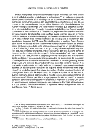 La primera línea de la Falange contra la República
© UNED. Espacio, Tiempo y Forma 223
Serie V, Historia Contemporánea, t. 18, 2006
Pedían reemplazos porque los camaradas seguían muriendo a un ritmo tal que
la continuidad de aquellas unidades corría serio peligro. Y, sin embargo, a pesar de
ser un pilar fundamental en la estrategia de los sublevados desde el principio, los
falangistas continuaron cargando con aquel estigma que los hizo ser, a ojos de sus
propios socios, unos cobardes despreciables. Una campaña falsa de la que se de-
rivaron con el paso del tiempo una serie de consecuencias que acabarían lastran-
do el futuro de la Falange. En efecto, cuando iniciada la Segunda Guerra Mundial
comenzase el reclutamiento de la División Azul, la primera hornada de voluntarios
tuvo una mayoría de falangistas entre sus filas, cuyas enormes bajas en el Frente
del Este volvieron a manifestar lo que ya habían demostrado durante la Guerra Ci-
vil. A ella acudieron miles y miles de afiliados de toda España, a ella también des-
tacadísimos dirigentes de FET como Dionisio Ridruejo o el sevillano Pedro Gamero
del Castillo, los cuales durante la contienda española fueron tildados de embos-
cados por haberse quedado en la retaguardia construyendo un partido totalitario
que al final no llegó a ser más que un apoyo coreográfico del régimen franquista.
Por eso, las protestas falangistas, incluso callejeras, por toda España contra el
hambre, las denuncias contra la corrupción de las autoridades32
sólo fueron fuegos
de artificio. En 1941, cuando el desprestigio de la Falange ya era más que evi-
dente, un lúcido y desesperado jerarca granadino no pudo dejar de reconocer
cómo la política de abastos se estaba traduciendo en un hambre general y, lo que
era peor, en una corriente de animadversión muy extendida contra la Falange. Y es
que, pedía aquel mando, «un mejoramiento, por pequeño que sea en materia de
abastos, un aclarar que la Falange no es culpable de las deficiencias de tal orga-
nización, y un darle mayor influencia en los medios oficiales, podrían robustecer el
prestigio del Partido»33
. Se equivocaba. En la época dorada de los fascismos,
cuando Alemania seguía asombrando al mundo con sus conquistas militares, el
fascismo español había perdido el apoyo popular debido, en parte34
, a aquella
constante campaña que empezara con el comienzo mismo de la Guerra Civil y que
en aquel momento estaba mostrando su cara más cruda. En 1938, adelantándose
a lo que pasaría, Bahamonde escribió lo siguiente: «Hoy Falange no es nada ni
cuenta para nada»35
. Tenía razón.
32
En un trabajo nuestro hemos abordado esto: PAREJO FERNÁNDEZ, J.A.: «Un sermón antifalangista en
los años del hambre», en Farua n.o
8 (2005), pp. 143-161.
33
A.G.A., P., S.G.M., D.N. de Provincias, Caja 72, Jefatura Provincial de Granada, Parte Mensual de
febrero de 1941.
34
Sólo en parte porque la Falange también fue acusada de haberse convertido en un paraguas pro-
tector en el que la izquierda aterrada se había refugiado para evitar los pelotones de fusilamiento. Una vi-
sión de conjunto de esto que escapa al ámbito de este artículo en nuestra Tesis Doctoral Las piezas per-
didas de…
35
BAHAMONDE Y SÁNCHEZ DE CASTRO, A.: Un año con Queipo…, p. 62.
 