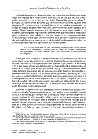La primera línea de la Falange contra la República
© UNED. Espacio, Tiempo y Forma 211
Serie V, Historia Contemporánea, t. 18, 2006
«Lejos de los cañones y las ametralladoras, estos «bravos» falangistas se de-
dican a la limpieza de la retaguardia»8
. Éste es el pie de foto que hay bajo la foto-
grafía número cinco que el reportero del diario L’Humanité incluyó en su relato. En
principio, una escena más de tantas que se documentaron durante aquellos años
de guerra. El problema surge cuando al fijarnos en los detalles resulta que lo re-
cogido en ese pie de foto no tiene nada que ver con lo que se puede apreciar en la
imagen. El pueblo vacío, las casas de la plaza cerradas a cal y canto, nadie en los
balcones, los falangistas en posición de defensa; más que limpiando la retaguardia,
como decía el periodista del diario comunista francés, la impresión que uno obtie-
ne cuando repasa la imagen con detenimiento es la de una escuadra de vanguar-
dia realizando las operaciones de reconocimiento típicas de una unidad militar que
entra por primera vez en una población aún por conquistar:
Y a la hora se entraba en Cazalla, desolada y triste como una ciudad muerta.
Hasta la plaza de la iglesia ni un alma: solas las calles9
. En el pueblo [Constantina]
todo es soledad. Las casas, cerradas, y en todos los balcones banderas rojas o ro-
jas y negras10
.
Basta, por tanto, comparar la fotografía con estos dos relatos o con todos los
que a diario fueron apareciendo en la prensa sevillana durante aquellos días, co-
tejarla incluso con otras imágenes que se incluyen en la propia obra de Allouchery
y en la que puede verse a una columna con los fusiles al hombro paseando por las
calles de un pueblo, para afirmar que en este caso, y como en tantos otros, el en-
viado del diario francés fue otro de los que se dejaron llevar por la extendida le-
yenda de unos emboscados que en esas fotos no aparecen por parte alguna. Y fue
así cómo, al publicarse testimonios como los que hemos visto, aquel mito pasó a la
zona republicana, de tal manera que esto es lo que explica por qué la historia de
los emboscados y otras más que escapan a al ámbito de este artículo iban a tener
una larga vida en la memoria colectiva de los españoles y también entre buena
parte de nuestra historiografía actual.
Sin duda, los sentimientos que expresaban aquellas tonadillas y aquellas arre-
metidas contra la Falange respondieron en gran medida a una realidad incuestio-
nable. Los sevillanos, por ejemplo, tras el 18 de julio vieron cómo una legión de jó-
venes, muchos de ellos en edad militar y otros muchos provenientes de las
mejores familias de la ciudad, pasó a engrosar las filas de una Falange que en
cuestión de pocos meses, mucho antes incluso de la Unificación, pasó a conver-
tirse en la más numerosa de cuantas organizaciones se habían alzado contra la
República. Una Falange cuyas banderas de Primera Línea participaron desde los
8
El pie de foto que hemos citado corresponde a la imagen número 5 que se incluye en el citado
apéndice fotográfico que Allouchery incluyó en su reportaje.
9
Hasta aquí el relato del periodista que acompañaba a las tropas que ocuparon Cazalla de la Sierra
el 15 de agosto de 1936. La crónica en el diario La Unión, 15-agosto-1936, p. 11.
10
Así estaba Constantina, otro pueblo de la Sierra Norte de Sevilla, en el momento en el que en-
traron las tropas. La Unión, 12-agosto-1936.
 
