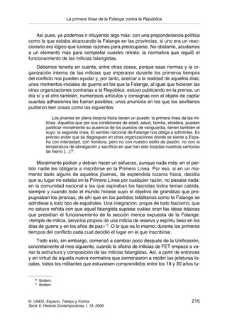 La primera línea de la Falange contra la República
© UNED. Espacio, Tiempo y Forma 215
Serie V, Historia Contemporánea, t. 18, 2006
Así pues, ya podemos ir intuyendo algo más: con una preponderancia política
como la que estaba alcanzando la Falange en las provincias, si uno era un reac-
cionario era lógico que tuviese razones para preocuparse. No obstante, acudamos
a un elemento más para completar nuestro retrato: la normativa que reguló el
funcionamiento de las milicias falangistas.
Debemos tenerla en cuenta, entre otras cosas, porque esas normas y la or-
ganización interna de las milicias que imperaron durante los primeros tiempos
del conflicto nos pueden ayudar y, por tanto, acercar a la realidad de aquellos días;
unos momentos iniciales de guerra en los que la Falange, al igual que hicieran las
otras organizaciones contrarias a la República, estuvo publicando en la prensa, un
día sí y el otro también, numerosos artículos y consignas con el objeto de captar
cuantas adhesiones les fueran posibles; unos anuncios en los que los sevillanos
pudieron leer cosas como las siguientes:
Los jóvenes en plena lozanía física tienen un puesto: la primera línea de las mi-
licias. Aquellos que por sus condiciones de edad, salud, familia, etcétera, puedan
justificar moralmente su ausencia de los puestos de vanguardia, tienen también el
suyo: la segunda línea. El sentido nacional de Falange nos obliga a admitirles. Es
preciso evitar que se disgreguen en otras organizaciones donde se siente a Espa-
ña con intensidad, con hondura, pero no con nuestro estilo de pasión, no con la
temperatura de abnegación y sacrificio en que han sido forjadas nuestras centurias
de hierro […]16
.
Moralmente podían y debían hacer un esfuerzo, aunque nada más: en el par-
tido nadie les obligaría a inscribirse en la Primera Línea. Por eso, si en un mo-
mento dado alguno de aquellos jóvenes, de espléndida lozanía física, decidía
que su lugar no estaba en la Primera Línea por cualquier razón, no pasaba nada:
en la comunidad nacional a las que aspiraban los fascistas todos tenían cabida,
siempre y cuando todo el mundo hiciese suyo el objetivo de grandeza que pro-
pugnaban los jerarcas, de ahí que en los partidos totalitarios como la Falange se
admitiese a todo tipo de españoles. Una integración, propia de todo fascismo, que
no estuvo reñida con que aquel falangista supiese cuáles eran las ideas básicas
que presidían el funcionamiento de la sección menos expuesta de la Falange:
«temple de milicia, servicios propios de una milicia de reserva y espíritu tieso en los
días de guerra y en los años de paz»17
. O lo que es lo mismo: durante los primeros
tiempos del conflicto cada cual decidió el lugar en el que inscribirse.
Todo esto, sin embargo, comenzó a cambiar poco después de la Unificación,
concretamente al mes siguiente, cuando la oficina de milicias de FET empezó a va-
riar la estructura y composición de las milicias falangistas. Así, a partir de entonces
y en virtud de aquella nueva normativa que comenzaron a recibir las jefaturas lo-
cales, todos los militantes que estuviesen comprendidos entre los 18 y 30 años tu-
16
Ibídem.
17
Ibídem.
 
