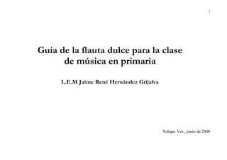 1
Guía de la flauta dulce para la clase
de música en primaria
L.E.M Jaime René Hernández Grijalva
Xalapa, Ver., junio de 2008
 