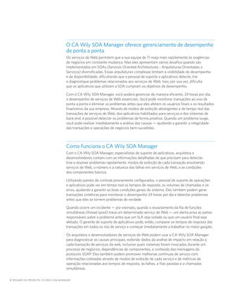 O CA Wily SOA Manager oferece gerenciamento de desempenho
                                     de ponta a ponta
                                     Os serviços de Web permitem que a sua equipe de TI reaja mais rapidamente às exigências
                                     de negócios em constante mudança. Mas eles apresentam vários desafios quando são
                                     implementados em SOAs (Services Oriented Architectures - Arquiteturas Orientadas a
                                     Serviços) diversificadas. Essas arquiteturas complexas limitam a visibilidade do desempenho
                                     e da disponibilidade, dificultando que o pessoal de suporte a aplicativos detecte, trie
                                     e diagnostique problemas relacionados aos serviços de Web. Isso, por sua vez, dificulta
                                     que os aplicativos que utilizam a SOA cumpram os objetivos de desempenho.

                                     Com o CA Wily SOA Manager, você poderá gerenciar de maneira eficiente, 24 horas por dia,
                                     o desempenho de serviços de Web essenciais. Você pode monitorar transações ao vivo de
                                     ponta a ponta e eliminar os problemas antes que eles afetem os usuários finais e os resultados
                                     financeiros da sua empresa. Através de modos de exibição abrangentes e de tempo real das
                                     transações de serviços de Web, dos aplicativos habilitados para serviços e dos sistemas de
                                     back-end, é possível detectar os problemas de forma proativa. Quando um problema surge,
                                     você pode realizar imediatamente a análise das causas — ajudando a garantir a integridade
                                     das transações e operações de negócios bem-sucedidas.



                                     Como Funciona o CA Wily SOA Manager
                                     Com o CA Wily SOA Manager, especialistas de suporte de aplicativos, arquitetos e
                                     desenvolvedores contam com as informações detalhadas de que precisam para detectar,
                                     triar e resolver problemas rapidamente: modos de exibição de cada transação envolvendo
                                     serviços de Web, o número e a natureza das falhas em serviços de Web, e as condições
                                     dos componentes básicos.

                                     Utilizando painéis de controle previamente configurados, o pessoal de suporte de operações
                                     e aplicativos pode ver em tempo real os tempos de resposta, os volumes de chamadas e os
                                     erros, ajudando a garantir as boas condições gerais do sistema. Eles também podem gerar
                                     transações sintéticas para monitorar o desempenho 24 horas por dia e detectar problemas
                                     antes que eles se tornem problemas de verdade.

                                     Quando ocorre um incidente — por exemplo, quando o esvaziamento da fila de funções
                                     simultâneas (thread spool) trava um determinado serviço de Web — um alerta avisa as partes
                                     responsáveis sobre o problema antes que um SLA seja violado ou que um usuário final seja
                                     afetado. O gerente de suporte de aplicativos pode, então, comparar os tempos de resposta das
                                     transações em todos os nós de serviço e começar imediatamente a trabalhar no maior gargalo.

                                     Os arquitetos e desenvolvedores de serviços da Web podem usar o CA Wily SOA Manager
                                     para diagnosticar as causas principais, exibindo dados da análise de impacto em relação a
                                     cada transação de serviços da web, inclusive quais sistemas foram invocados durante um
                                     processo de negócios, dependências de componentes, e conteúdo das mensagens do
                                     protocolo SOAP. Eles também podem promover melhorias contínuas de serviço com
                                     informações coletadas através de modos de exibição de cada serviço e de métricas de
                                     operação relacionadas aos tempos de resposta, às falhas, a filas paradas e a chamadas
                                     simultâneas.

2 RESUMO DO PRODUTO: CA WILY SOA MANAGER
 