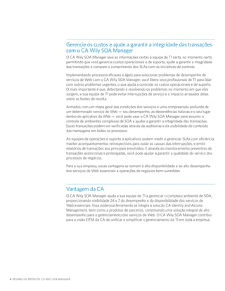 Gerencie os custos e ajude a garantir a integridade das transações
                                     com o CA Wily SOA Manager
                                     O CA Wily SOA Manager leva as informações certas à equipe de TI certa, no momento certo,
                                     permitindo que você gerencie custos operacionais e de suporte, ajude a garantir a integridade
                                     das transações e compare o cumprimento dos SLAs com as iniciativas de controle.

                                     Implementando processos eficazes e ágeis para solucionar problemas de desempenho de
                                     serviços de Web com o CA Wily SOA Manager, você libera seus profissionais de TI para lidar
                                     com outros problemas urgentes, o que ajuda a controlar os custos operacionais e de suporte.
                                     O mais importante é que, detectando e resolvendo os problemas no momento em que eles
                                     surgem, a sua equipe de TI pode evitar interrupções de serviço e o impacto arrasador delas
                                     sobre as fontes de receita.

                                     Armados com um mapa geral das condições dos serviços e uma compreensão profunda de
                                     um determinado serviço de Web — seu desempenho, as dependências básicas e o seu lugar
                                     dentro do aplicativo da Web — você pode usar o CA Wily SOA Manager para assumir o
                                     controle de ambientes complexos de SOA e ajudar a garantir a integridade das transações.
                                     Essas transações podem ser verificadas através de auditorias e da visibilidade do conteúdo
                                     das mensagens em todos os processos.

                                     As equipes de operações e suporte a aplicativos podem medir e gerenciar SLAs com eficiência,
                                     manter acompanhamentos retrospectivos para isolar as causas das interrupções, e emitir
                                     relatórios de transações aos principais envolvidos. E através do monitoramento preventivo de
                                     transações assíncronas e prolongadas, você pode ajudar a garantir a qualidade do serviço dos
                                     processos de negócios.

                                     Para a sua empresa, essas vantagens se somam à alta disponibilidade e ao alto desempenho
                                     dos serviços de Web essenciais a operações de negócios bem-sucedidas.



                                     Vantagem da CA
                                     O CA Wily SOA Manager ajuda a sua equipe de TI a gerenciar o complexo ambiente de SOA,
                                     proporcionando visibilidade 24 x 7 do desempenho e da disponibilidade dos serviços de
                                     Web essenciais. Essa poderosa ferramenta se integra à solução CA Identity and Access
                                     Management, bem como a produtos de parceiros, constituindo uma solução integral de alto
                                     desempenho para o gerenciamento dos serviços de Web. O CA Wily SOA Manager contribui
                                     para a visão EITM da CA de unificar e simplificar o gerenciamento da TI em toda a empresa.




4 RESUMO DO PRODUTO: CA WILY SOA MANAGER
 
