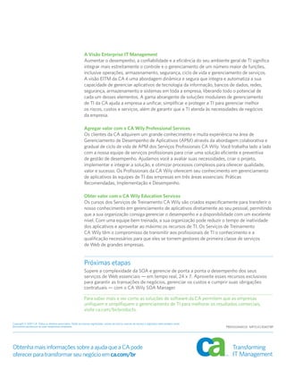 A Visão Enterprise IT Management
                                                             Aumentar o desempenho, a confiabilidade e a eficiência do seu ambiente geral de TI significa
                                                             integrar mais estreitamente o controle e o gerenciamento de um número maior de funções,
                                                             inclusive operações, armazenamento, segurança, ciclo de vida e gerenciamento de serviços.
                                                             A visão EITM da CA é uma abordagem dinâmica e segura que integra e automatiza a sua
                                                             capacidade de gerenciar aplicativos de tecnologia da informação, bancos de dados, redes,
                                                             segurança, armazenamento e sistemas em toda a empresa, liberando todo o potencial de
                                                             cada um desses elementos. A gama abrangente de soluções modulares de gerenciamento
                                                             de TI da CA ajuda a empresa a unificar, simplificar e proteger a TI para gerenciar melhor
                                                             os riscos, custos e serviços, além de garantir que a TI atenda às necessidades de negócios
                                                             da empresa.

                                                             Agregar valor com o CA Wily Professional Services
                                                             Os clientes da CA adquirem um grande conhecimento e muita experiência na área de
                                                             Gerenciamento de Desempenho de Aplicativos (APM) através da abordagem colaborativa e
                                                             gradual de ciclo de vida de APM dos Serviços Profissionais CA Wily. Você trabalha lado a lado
                                                             com a nossa equipe de serviços profissionais para criar uma solução eficiente e preventiva
                                                             de gestão de desempenho. Ajudamos você a avaliar suas necessidades, criar o projeto,
                                                             implementar e integrar a solução, e otimizar processos complexos para oferecer qualidade,
                                                             valor e sucesso. Os Profissionais da CA Wily oferecem seu conhecimento em gerenciamento
                                                             de aplicativos às equipes de TI das empresas em três áreas essenciais: Práticas
                                                             Recomendadas, Implementação e Desempenho.

                                                             Obter valor com o CA Wily Education Services
                                                             Os cursos dos Serviços de Treinamento CA Wily são criados especificamente para transferir o
                                                             nosso conhecimento em gerenciamento de aplicativos diretamente ao seu pessoal, permitindo
                                                             que a sua organização consiga gerenciar o desempenho e a disponibilidade com um excelente
                                                             nível. Com uma equipe bem treinada, a sua organização pode reduzir o tempo de inatividade
                                                             dos aplicativos e aproveitar ao máximo os recursos de TI. Os Serviços de Treinamento
                                                             CA Wily têm o compromisso de transmitir aos profissionais de TI o conhecimento e a
                                                             qualificação necessários para que eles se tornem gestores de primeira classe de serviços
                                                             de Web de grandes empresas.


                                                             Próximas etapas
                                                             Supere a complexidade da SOA e gerencie de ponta a ponta o desempenho dos seus
                                                             serviços de Web essenciais — em tempo real, 24 x 7. Aproveite esses recursos exclusivos
                                                             para garantir as transações de negócios, gerenciar os custos e cumprir suas obrigações
                                                             contratuais — com o CA Wily SOA Manager.

                                                             Para saber mais e ver como as soluções de software da CA permitem que as empresas
                                                             unifiquem e simplifiquem o gerenciamento de TI para melhorar os resultados comerciais,
                                                             visite ca.com/br/products.

Copyright © 2007 CA. Todos os direitos reservados. Todas as marcas registradas, nomes de marca, marcas de serviço e logotipos mencionados neste
documento pertencem às suas respectivas empresas.                                                                                                 PB05SOAM01E MP314130407BP




Obtenha mais informações sobre a ajuda que a CA pode
oferecer para transformar seu negócio em ca.com/br
 