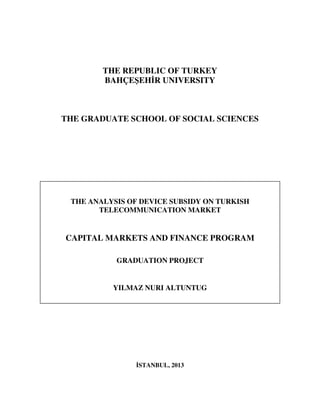 1
THE REPUBLIC OF TURKEY
BAHÇEŞEH R UNIVERSITY
THE GRADUATE SCHOOL OF SOCIAL SCIENCES
stanbul, 2013-05
STANBUL, 2013
THE ANALYSIS OF DEVICE SUBSIDY ON TURKISH
TELECOMMUNICATION MARKET
CAPITAL MARKETS AND FINANCE PROGRAM
GRADUATION PROJECT
YILMAZ NURI ALTUNTUG
 