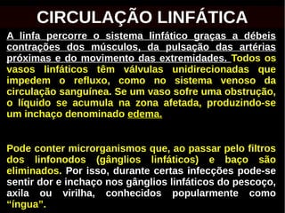 A linfa percorre o sistema linfático graças a débeis
contrações dos músculos, da pulsação das artérias
próximas e do movimento das extremidades. Todos os
vasos linfáticos têm válvulas unidirecionadas que
impedem o refluxo, como no sistema venoso da
circulação sanguínea. Se um vaso sofre uma obstrução,
o líquido se acumula na zona afetada, produzindo-se
um inchaço denominado edema.
Pode conter microrganismos que, ao passar pelo filtros
dos linfonodos (gânglios linfáticos) e baço são
eliminados. Por isso, durante certas infecções pode-se
sentir dor e inchaço nos gânglios linfáticos do pescoço,
axila ou virilha, conhecidos popularmente como
“íngua”.
CIRCULAÇÃO LINFÁTICA
 