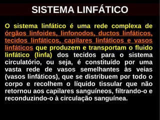 O sistema linfático é uma rede complexa de
órgãos linfoides, linfonodos, ductos linfáticos,
tecidos linfáticos, capilares linfáticos e vasos
linfáticos que produzem e transportam o fluido
linfático (linfa) dos tecidos para o sistema
circulatório, ou seja, é constituído por uma
vasta rede de vasos semelhantes às veias
(vasos linfáticos), que se distribuem por todo o
corpo e recolhem o líquido tissular que não
retornou aos capilares sanguíneos, filtrando-o e
reconduzindo-o à circulação sanguínea.
SISTEMA LINFÁTICO
 