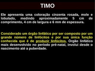 Ele apresenta uma coloração cinzenta rosada, mole e
lobulado, medindo aproximadamente 5 cm de
comprimento, 4 cm de largura e 6 mm de espessura.
Considerado um órgão linfático por ser composto por um
grande número de linfócitos e por sua única função
conhecida que é de produzir linfócitos. Órgão linfático
mais desenvolvido no período pré-natal, involui desde o
nascimento até a puberdade.
TIMO
 