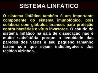 O sistema linfático também é um importante
componente do sistema imunológico, pois
colabora com glóbulos brancos para proteção
contra bactérias e vírus invasores. O estudo do
sistema linfático na sala de dissecação não é
muito satisfatória porque a tenuidade das
paredes dos vasos e seu pequeno tamanho
fazem com que sejam indistinguíveis dos
tecidos vizinhos.
SISTEMA LINFÁTICO
 