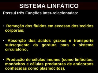 Possui três Funções Inter-relacionadas:
● Remoção dos fluidos em excesso dos tecidos
corporais;
● Absorção dos ácidos graxos e transporte
subsequente da gordura para o sistema
circulatório;
● Produção de células imunes (como linfócitos,
monócitos e células produtoras de anticorpos
conhecidas como plasmócitos).
SISTEMA LINFÁTICO
 