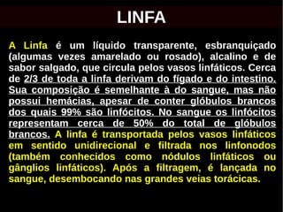 A Linfa é um líquido transparente, esbranquiçado
(algumas vezes amarelado ou rosado), alcalino e de
sabor salgado, que circula pelos vasos linfáticos. Cerca
de 2/3 de toda a linfa derivam do fígado e do intestino.
Sua composição é semelhante à do sangue, mas não
possui hemácias, apesar de conter glóbulos brancos
dos quais 99% são linfócitos. No sangue os linfócitos
representam cerca de 50% do total de glóbulos
brancos. A linfa é transportada pelos vasos linfáticos
em sentido unidirecional e filtrada nos linfonodos
(também conhecidos como nódulos linfáticos ou
gânglios linfáticos). Após a filtragem, é lançada no
sangue, desembocando nas grandes veias torácicas.
LINFA
 