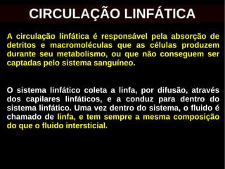 A circulação linfática é responsável pela absorção de
detritos e macromoléculas que as células produzem
durante seu metabolismo, ou que não conseguem ser
captadas pelo sistema sanguíneo.
O sistema linfático coleta a linfa, por difusão, através
dos capilares linfáticos, e a conduz para dentro do
sistema linfático. Uma vez dentro do sistema, o fluido é
chamado de linfa, e tem sempre a mesma composição
do que o fluido intersticial.
CIRCULAÇÃO LINFÁTICA
 