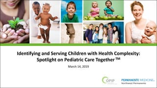 Identifying and Serving Children with Health Complexity:
Spotlight on Pediatric Care Together TM
March 14, 2019
 