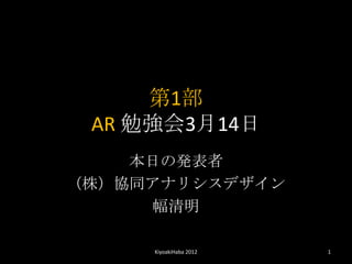第1部
 AR 勉強会3月14日
    本日の発表者
（株）協同アナリシスデザイン
     幅清明

     KiyoakiHaba 2012   1
 