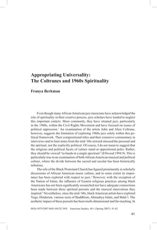 Appropriating Universality 41
0026-3079/2007/4801-041$2.50/0 American Studies, 48:1 (Spring 2007): 41-62
41
Appropriating Universality:
The Coltranes and 1960s Spirituality
Franya Berkman
	 Even though manyAfricanAmerican jazz musicians have acknowledged the
role of spirituality in their creative process, jazz scholars have tended to neglect
this important context. More commonly, they have situated jazz, particularly
in the 1960s, within the Civil Rights Movement and have focused on issues of
political oppression.1
An examination of the artists John and Alice Coltrane,
however, suggests the limitation of exploring 1960s jazz solely within this po-
litical framework. Their compositional titles and their extensive commentary in
interviews and in liner notes from the mid-’60s onward stressed the personal and
the spiritual, not the explicitly political. Of course, I do not mean to suggest that
the religious and political facets of culture stand at oppositional poles. Rather,
they should be viewed “as bands in a single spectrum” (Ellwood 1994:9). This is
particularly true in an examination of bothAfricanAmerican musical and political
culture, where the divide between the sacred and secular has been historically
nebulous.
	 The role of the Black Protestant Church has figured prominently in scholarly
discussions of African American music culture, and to some extent its impor-
tance has been explored with respect to jazz.2
However, with the exception of
the Nation of Islam, the influence of Eastern religious practices among black
Americans has not been significantly researched nor have adequate connections
been made between these spiritual pursuits and the musical innovations they
inspired.3
Nevertheless, since the mid-’60s, blackAmerican artists have explored
Yoga, Hinduism, various sects of Buddhism, Ahmadiya Islam, and Bahá’í. The
aesthetic impact of these pursuits has been multi-dimensional and far-reaching. In
 