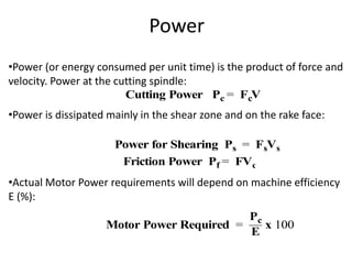 Power
•Power (or energy consumed per unit time) is the product of force and
velocity. Power at the cutting spindle:
•Power is dissipated mainly in the shear zone and on the rake face:
•Actual Motor Power requirements will depend on machine efficiency
E (%):
Cutting Power Pc = FcV
Power for Shearing Ps = FsVs
Friction Power Pf = FVc
Motor Power Required =
Pc
E
x 100
 