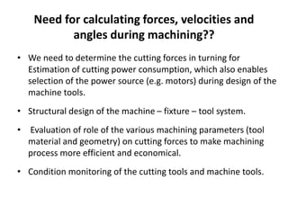 Need for calculating forces, velocities and
angles during machining??
• We need to determine the cutting forces in turning for
Estimation of cutting power consumption, which also enables
selection of the power source (e.g. motors) during design of the
machine tools.
• Structural design of the machine – fixture – tool system.
• Evaluation of role of the various machining parameters (tool
material and geometry) on cutting forces to make machining
process more efficient and economical.
• Condition monitoring of the cutting tools and machine tools.
 