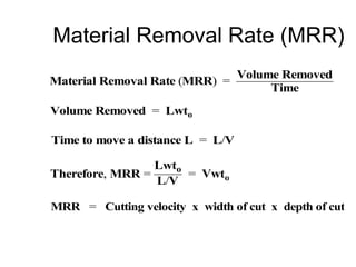 Material Removal Rate (MRR)
Material Removal Rate (MRR) =
Volume Removed
Time
Volume Removed = Lwto
Time to move a distance L = L/V
Therefore, MRR =
Lwto
L/V
= Vwto
MRR = Cutting velocity x width of cut x depth of cut
 