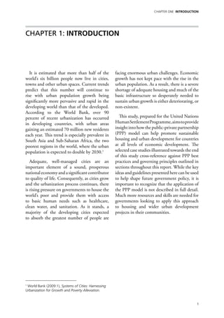 chapter one Introduction




Chapter 1: Introduction




   It is estimated that more than half of the         facing enormous urban challenges. Economic
world’s six billion people now live in cities,        growth has not kept pace with the rise in the
towns and other urban spaces. Current trends          urban population. As a result, there is a severe
predict that this number will continue to             shortage of adequate housing and much of the
rise with urban population growth being               basic infrastructure so desperately needed to
significantly more pervasive and rapid in the         sustain urban growth is either deteriorating, or
developing world than that of the developed.          non-existent.
According to the World Bank, over 90
percent of recent urbanization has occurred             This study, prepared for the United Nations
in developing countries, with urban areas             Human Settlement Programme, aims to provide
gaining an estimated 70 million new residents         insight into how the public-private partnership
each year. This trend is especially prevalent in      (PPP) model can help promote sustainable
South Asia and Sub-Saharan Africa, the two            housing and urban development for countries
poorest regions in the world, where the urban         at all levels of economic development. The
population is expected to double by 2030.1            selected case studies illustrated towards the end
                                                      of this study cross-reference against PPP best
   Adequate, well-managed cities are an               practices and governing principles outlined in
important element of a sound, prosperous              sections throughout this report. While the key
national economy and a significant contributor        ideas and guidelines presented here can be used
to quality of life. Consequently, as cities grow      to help shape future government policy, it is
and the urbanization process continues, there         important to recognize that the application of
is rising pressure on governments to house the        the PPP model is not described in full detail.
world’s poor and provide them with access             Much more resources and skills are needed for
to basic human needs such as healthcare,              governments looking to apply this approach
clean water, and sanitation. As it stands, a          to housing and wider urban development
majority of the developing cities expected            projects in their communities.
to absorb the greatest number of people are




1
 World Bank (2009:1), Systems of Cities: Harnessing
Urbanization for Growth and Poverty Alleviation.


                                                                                                      1
 