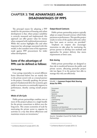 Chapter Three THE ADVANTAGES AND DISADVANTAGES OF PPPs




Chapter 3:	THE ADVANTAGES AND
          DISADVANTAGES OF PPPs


   The principal reason for adopting a PPP          Output-Based Contracts
model for the provision of housing and urban
                                                      Public-private partnership projects typically
development is that, where project suitability
                                                    adopt an output-focused contract which links
is correctly measured and implemented, this
                                                    payments to performance. This specifies project
approach can offer greater value for money
                                                    results in terms of the quality delivered, rather
when compared with traditional procurement.
                                                    than how assets or services are provided.6
While this section highlights this and other
                                                      Emphasis on outputs also encourages
important key advantages associated with this
                                                    innovation to take place by motivating the
model, it also considers some of the arguments
                                                    private partner to develop new methods and
made against PPP procurement for wider
                                                    approaches for project delivery that meets
urban development.
                                                    requirements at lower costs.


Some of the advantages of                           Risk sharing

PPPs can be defined as follows:                        Public-private partnerships are designed so
                                                    that risk is transferred between the public and
Cost Savings                                        private sectors, allocating particular project
                                                    risk (see figure 1) to the partner best able to
  Cost savings materialize in several different     manage that risk cost-effectively.
forms (discussed below) but are mainly due
to the private sector’s role as a mutual partner
in the project. Generally speaking, the private     Figure 1: Common Project Risk Sharing
partner’s fundamental drive for economic gain       Areas for PPPs
yields it an incentive to continually improve its
performance, thereby cutting overall project             Procurement
costs.                                                   Design
                                                         Construction
                                                         Operation
Whole of Life-Cycle                                      Permit and Approval
                                                         Political
  Public-private partnerships combine two or             Commissioning
more of the project’s phases in a single bundle          Technical
                                                         Policy and Legislative
for the private consortium to deliver over the           Financing
long-term. This creates economies of scale by            Maintenance and Operational
motivating the private sector to organize its            Devaluation of Currency (applicable to projects financed
                                                         by international lenders)
activities in a way that drives efficiencies and
maximizes returns on investments.5
                                                    Source: Canadian Council for Public Private
                                                    Partnerships



5
    Conference Board of Canada (2010: 24).          6
                                                        Conference Board of Canada (2010: 3).



                                                                                                                    3
 