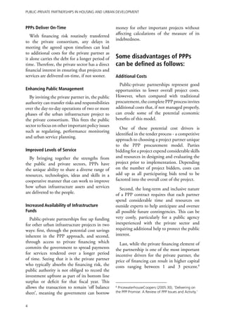Public-Private Partnerships in Housing and Urban Development



PPPs Deliver On-Time                                money for other important projects without
                                                    affecting calculations of the measure of its
   With financing risk routinely transferred
                                                    indebtedness.
to the private consortium, any delays in
meeting the agreed upon timelines can lead
to additional costs for the private partner as
it alone carries the debt for a longer period of    Some disadvantages of PPPs
time. Therefore, the private sector has a direct    can be defined as follows:
financial interest in ensuring that projects and
services are delivered on-time, if not sooner.      Additional Costs
                                                      Public-private partnerships represent good
Enhancing Public Management                         opportunities to lower overall project costs.
  By inviting the private partner in, the public    However, when compared with traditional
authority can transfer risks and responsibilities   procurement, the complete PPP process invites
over the day-to-day operations of two or more       additional costs that, if not managed properly,
phases of the urban infrastructure project to       can erode some of the potential economic
the private consortium. This frees the public       benefits of this model.
sector to focus on other important policy issues
                                                      One of these potential cost drivers is
such as regulating, performance monitoring
                                                    identified in the tender process - a competitive
and urban service planning.
                                                    approach to choosing a project partner unique
                                                    to the PPP procurement model. Parties
Improved Levels of Service                          bidding for a project expend considerable skills
  By bringing together the strengths from           and resources in designing and evaluating the
the public and private sectors, PPPs have           project prior to implementation. Depending
the unique ability to share a diverse range of      on the number of project bidders, costs can
resources, technologies, ideas and skills in a      add up as all participating bids tend to be
cooperative manner that can work to improve         factored into the overall cost of the project.
how urban infrastructure assets and services           Second, the long-term and inclusive nature
are delivered to the people.                        of a PPP contract requires that each partner
                                                    spend considerable time and resources on
Increased Availability of Infrastructure            outside experts to help anticipate and oversee
Funds                                               all possible future contingencies. This can be
   Public-private partnerships free up funding      very costly, particularly for a public agency
for other urban infrastructure projects in two      inexperienced with the private sector and
ways: first, through the potential cost savings     requiring additional help to protect the public
inherent in the PPP approach, and second,           interest.
through access to private financing which             Last, while the private financing element of
commits the government to spread payments           the partnership is one of the most important
for services rendered over a longer period          incentive drivers for the private partner, the
of time. Seeing that it is the private partner      price of financing can result in higher capital
who typically absorbs the financing risk, the       costs ranging between 1 and 3 percent.8
public authority is not obliged to record the
investment upfront as part of its bottom line
surplus or deficit for that fiscal year. This
allows the transaction to remain ‘off balance       8
                                                     PricewaterhouseCoopers (2005:30), ‘Delivering on
sheet’, meaning the government can borrow           the PPP Promise: A Review of PPP Issues and Activity.’


4
 