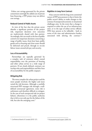 Chapter Three THE ADVANTAGES AND DISADVANTAGES OF PPPs




 Unless cost savings generated by the private         Rigidities in Long-Term Contract
consortium outweigh the added cost of private
                                                        A key concern with the long-term committal
loan financing, a PPP project may not deliver
                                                      nature of PPP procurement is that it limits the
cost savings.
                                                      public sector’s ability to make changes to the
                                                      contract if unexpected economic or situational
Reduced Control of Public Assets                      challenges arise. In the event that a change is
   In view of the fact that the private sector        required to either the use of an infrastructure
absorbs a significant portion of the project          asset, or to the type of urban service offered,
risk, important decisions over outcomes               PPPs have proven to be inflexible - both in
are inadvertently shared with that partner.           terms of the time and administrative burden
Accordingly, this can result in the loss of public    associated with altering the contract.10
control over important decisions concerning a
range of public issues, from how basic public
goods such as housing and clean water should
be delivered and priced, through to on-site
labour issues around job pay and security.

Loss of Accountability
  Partnerships are typically governed by
a complex web of contracts which extend
responsibility over the provision of housing
and other urban service to a wide range of
partners. If not clearly defined, contracts can
overlap roles and responsibilities and blur lines
of accountability for the public taxpayer.

Mitigating Risk
   The more complex the urban project and the
more people involved, the higher and more
varied the risk becomes. Although a carefully
structured PPP manages risk through a well-
defined contractual agreement, some risk is
unforeseen and therefore difficult to mitigate.
In the case of such unexpected risk (or project
failure), oftentimes it is the public authority
that is left to not only pay for the failure of the
risk, but also the emerging costs.9




9
    Conference Board of Canada (2010: 57).            10
                                                           PricewaterhouseCoopers (2005:33).


                                                                                                    5
 