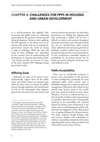 Public-Private Partnerships in Housing and Urban Development




Chapter 4: CHALLENGES FOR PPPs IN HOUSING
           AND URBAN DEVELOPMENT



It is well-documented that globally, both                mistrust between the partners. Yet oftentimes,
the private and public sectors are embracing             governments are finding that aligning goals
partnerships for the provision of housing and            and maintaining a healthy level of trust is
urban development. However, when applying                difficult to achieve and maintain throughout
the PPP approach to the urban sector to try              the project’s entire life-cycle. This is particularly
and meet the needs of the rise in population,            the case for subsidy-driven urban projects
governments around the world are facing                  where additional and continuous government
a range of challenges. While the scale and               funding is needed to deliver basic services to
scope of these challenges vary depending                 the poorest segments of a country’s population.
on the country’s level of understanding and              In this circumstance, reasonable margins of
development in using the partnership model,              profitability for the private partner can be
  this section provides an overview of some              harder to measure and goals can become even
of the most common PPP challenges facing                 more difficult to join.
governments today.

                                                         Public Acceptability
Differing Goals                                             There may be considerable resistance to
  Ordinarily, the goals of the private sector            private sector participation in the provision
fundamentally oppose those of the public                 of urban development, particularly for more
sector: the former focuses on economic gain              traditional public urban services such as
while the latter strives to protect the public           affordable housing, water, sanitation and waste
interest through regulation and minimization             management. Oftentimes, these urban services
of risk. If left unmanaged, these disparate              provide basic human needs to the world’s
goals of the two sectors can cause friction and          poor who would not otherwise receive them.
                                                         Therefore, if service is undermined due to a
                                                         drive for profit, or if there is slow responsiveness
                                                         to a problem, the result may be a strong public
11
   In the paper ‘Closing the Infrastructure Gap:         resistance to the partnership and a general
The Role of Public-Private Partnerships’, Deloitte       distaste for private sector involvement in the
argues that there are three levels, or stages, of PPP
                                                         urban sector overall. Keeping the public well-
‘maturity’ that can be observed across the world.
Countries in the first stage include, but are not        informed and supportive of the urban project
limited to, India, China, Russia, South Africa, Poland   is an on-going challenge for all governments.
and Croatia, and can be observed as having a low         The public authority should facilitate early
level of understanding and sophistication in applying
the model to infrastructure development. Countries       and constant dialogue with stakeholders in
such as the United States and Canada, in-line with       addition to providing widespread information
Japan, Italy, Brazil and the Netherlands, are seen as    regarding public issues to allay speculation and
having moved up the ‘maturity curve’ with a fair
understanding of the PPP market, but still not yet       unfounded concerns where relevant.
as sophisticated in the know-how of the process as
Ireland, Australia and the UK.


6
 