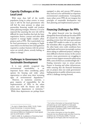 Chapter four CHALLENGES FOR PPPs IN HOUSING AND URBAN DEVELOPMENT




Capacity Challenges at the                             equipped to plan and execute PPP projects,
                                                       they tend not to be well-briefed on important
Local Level                                            environmental considerations. Consequently,
  With more than half of the world’s                   many urban sector PPPs do not integrate key
population living in urban centers, in many            principles of sustainable development into
cases it will be the local governments who             their planning and implementation process.15
will feel the most pressure to adopt new
partnership financing models and prudent
urban planning strategies. However, it is to be        Financing Challenges for PPPs
expected that assuming this new role will be
                                                          The global financial crisis has drastically
difficult for many localities that lack the basic
                                                       changed the financial landscape for urban PPPs
negotiation, finance, contract and other skills
                                                       all around the world. On one hand, tighter
required to manage highly complex urban
                                                       spending reviews have led many governments
projects such as PPPs. This is particularly true
                                                       to adopt PPP models in order to try and ease
for local governments in emerging or fragile
                                                       the immediate effect on growing deficits. On
states where even the basic laws and regulations
                                                       the other hand, strict credit conditions have
required to conduct business with the private
                                                       made banks and investors increasingly cautious
sector are entirely absent, severely lacking, or
                                                       about taking on additional projects, making it
subject to change.12
                                                       more difficult to borrow money. In the current
                                                       context, many governments are struggling to
                                                       secure revenue support streams for urban sector
Challenges in Governance for                           PPPs, some of which are considered high risk.16
Sustainable Development                                Finding innovative ways to attract private
   It is now globally recognized that                  finance to housing and urban infrastructure,
environmental     sustainability  is     an            while ensuring that the financial limitations
important factor when considering policy               put on projects does not erode governments’
options for housing and wider urban                    leading position in public infrastructure assets,
regeneration as urban areas show increasing            will be a challenge moving forward.
signs of environmental degradation.13
    However, in numerous countries, a
great majority of responsibility for the
implementation of PPPs in the urban
sector rests with the finance and other
infrastructure departments or ministries.14
 While these departments are perhaps better




                                                       15
                                                         For further information on how private financing
                                                       and greening can work together to meet goals
12
  As cited in Gladys Palmer (2009: 19-20), ‘Public-    of sustainable development see, United Kingdom
Private Partnerships: A Literature Review.’            Department of Transport (2003), Green Public-Private
13
  Environmental sustainability is one of the eight     Partnerships Guidance Note.
international Millennium Development Goals agreed      16
                                                          For further information on how the global
upon by world leaders in 2000.                         financial crisis has affected credit and other financing
 UNECE (2008: 8), Guidebook on Promoting Good
14                                                     conditions see, Tim Murphy (2009), ‘Financial
Governance in Public-Private Partnerships.             challenges for P3 Projects after the Financial Crisis.’


                                                                                                                  7
 