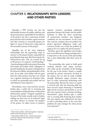 Public-Private Partnerships in Housing and Urban Development




Chapter 5: RELATIONSHIPS WITH LENDERS
           AND OTHER PARTIES



   Typically, a PPP involves not just the             separate contracts providing additional
relationship between the public authority and         guarantees between the lender and the public
the private partner responsible for the delivery      authority to allow for closer monitoring
of the project, but also a consortium of third        of construction timelines and budgetary
party interests such as lenders, equity investors     conditions are not uncommon. In the event
and other interests or non-profit groups (see         that a private company does not perform the
figure 2), many of whom have a large stake in         project agreement obligations, under such
the successful outcome of the project.                contracts, lenders can rectify the problem by
                                                      going as far as to replace the private partner.19
  Arguably, one of the more important                  Therefore, given the significant sway lenders
relationships that the partnership needs to           have in overall contract change and approval, it
nurture is with project lenders responsible for       is imperative to the success of the partnership
providing the long-term debt financing for the        that a close relationship with these actors be
infrastructure asset. This can account for up         forged.
to 80 percent of a project’s overall funding.17
 A partnership generally seeks project financing         The partnership also needs to build good
from banks and lenders whose willingness to           working relations with equity investors
provide funding for the project will depend on        who make up the remainder of the funding
the financial viability and predictability of the     for the cost of the project. Equity is usually
asset. As an aside, most lenders will not grant       provided by private contractors involved in
loans for urban projects that have not carried        the project, but can also be made available
out a rigorous assessment of all project risks,       through third-party equity investors who
or which are potentially open-ended and not           have no other contractual relationship with
well-defined in their objective.18                    the partnership. Because the return on equity
                                                      is received only after the financing debt has
  Nevertheless, once a loan has been secured,         been serviced, equity financing is considered
lenders play a useful role in reviewing and           high risk for investors and therefore is one of
overseeing the overall performance of the urban       the most expensive forms of project funding.
infrastructure project. Stringent standards on        Nevertheless, equity funders play a useful
the part of the lender usually result in lenders      role in securing debt financing from lenders
seeking out their own set of technical, legal,        that may require some collateral for the loan,
and other advisors to monitor the progress            as well as providing advice in the event that
of the project. In riskier sectors or projects,       problems do arise amongst the other private
                                                      sector partners.20

17
  Peter Farlam (2005), ‘Working Together: Assessing
Public-Private Partnerships in Africa.’
18
  World Bank (2009:25-26), ‘Attracting Investors
to African Public-Private Partnerships: A Project
                                                      19
                                                           Murphy (2009:16).
Preparation Guide.’                                   20
                                                           The World Bank (2009:27). ‘Attracting Investors...’


8
 