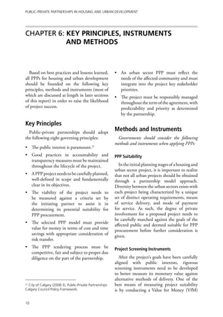 Public-Private Partnerships in Housing and Urban Development




Chapter 6: KEY PRINCIPLES, INSTRUMENTS
           AND METHODS



   Based on best practices and lessons learned,           •	 An urban sector PPP must reflect the
all PPPs for housing and urban development                   needs of the affected community and must
should be founded on the following key                       integrate into the project key stakeholder
principles, methods and instruments (most of                 priorities.
which are discussed at length in later sections           •	 The project must be responsibly managed
of this report) in order to raise the likelihood             throughout the term of the agreement, with
of project success.                                          predictability and priority as determined
                                                             by the partnership.

Key Principles
  Public-private partnerships should adopt
                                                          Methods and Instruments
the following eight governing principles:                  Governments should consider the following
                                                          methods and instruments when applying PPPs:
•	 The public interest is paramount.21
•	 Good practices in accountability and                   PPP Suitability
   transparency measures must be maintained
   throughout the lifecycle of the project.                 In the initial planning stages of a housing and
                                                          urban sector project, it is important to realize
•	 A PPP project needs to be carefully planned,           that not all urban projects should be obtained
   well-defined in scope and fundamentally                through a partnership model approach.
   clear in its objectives.                               Diversity between the urban sectors exists with
•	 The viability of the project needs                to   each project being characterized by a unique
   be measured against a criteria set                by   set of distinct operating requirements, means
   the initiating partner to assist it               in   of service delivery, and mode of payment
   determining its potential suitability            for   for service. As such, the degree of private
   PPP procurement.                                       involvement for a proposed project needs to
                                                          be carefully matched against the goals of the
•	 The selected PPP model must provide
                                                          affected public and deemed suitable for PPP
   value for money in terms of cost and time              procurement before further consideration is
   savings with appropriate consideration of              given.
   risk transfer.
•	 The PPP tendering process must be                      Project Screening Instruments
   competitive, fair and subject to proper due
   diligence on the part of the partnership.                 After the project’s goals have been carefully
                                                          aligned with public interests, rigorous
                                                          screening instruments need to be developed
                                                          to better measure its monetary value against
                                                          alternative methods of delivery. One of the
21
  City of Calgary (2008:3), Public-Private Partnerships   best means of measuring project suitability
Calgary Council Policy Framework.                         is by conducting a Value for Money (VfM)

10
 