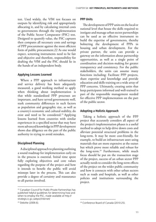 Chapter six KEY PRINCIPLES, INSTRUMENTS AND METHODS




test. Used widely, the VfM test focuses on                   PPP Units
outputs by identifying risk and appropriately
                                                               The development of PPP units on the local or
allocating it, and by calculating internal costs
                                                             national level that house the skills required to
to governments through the implementation
                                                             instigate and manage urban sector partnerships
of the Public Sector Comparator (PSC) test.
                                                             can be used as an effective instrument to
Designed to quantify value, the PSC captures
                                                             build the expertise of governments, thereby
then compares all necessary costs and savings
                                                             bolstering the development of PPPs in
of PPP procurement against the most efficient
                                                             housing and urban development. For the
form of public procurement.22 As one would
                                                             private partner, the units can provide a
expect, screening instruments need to be fair
                                                             gateway on the information about partnership
and objective and therefore, responsibility for
                                                             opportunities, as well as a single point of
drafting the VfM and the PSC should lie in
                                                             coordination and decision-making for greater
the hands of an independent body.
                                                             transparency and consistency. For the public
                                                             stakeholders, the units can assume many
Applying Lessons Learned                                     functions including: Facilitate PPP projects,
   Where a PPP approach to infrastructure                    share expertise and knowledge and provide
and service delivery has been adequately                     education and skills training on a wide array of
measured, a good working method to apply                     PPP concerns. Ultimately, creating units that
when thinking about implementation is                        keep participants informed and well-trained is
that while standardized PPP processes are                    part of the responsible management needed
important, and have served governments well,                 for effective PPP implementation on the part
stark community differences in such factors                  of the public sector.
as population and geographic size, as well as
a country’s economic and cultural stability, do              Adopting a Holistic Approach
exist and need to be considered.23 Applying
                                                                Taking a holistic approach of the PPP
lessons learned from countries with similar
                                                             project that accurately considers all aspect of
experiences in a specified sector that may have
                                                             the project’s implementation phases is a useful
more advanced knowledge in PPP development
                                                             method to adopt to help drive down costs and
shows due diligence on the part of the public
                                                             alleviate potential structural problems in the
authority in trying to avoid mistakes.
                                                             long-term. It may be more cost-friendly, for
                                                             example, to build an infrastructure asset using
Disciplined Planning                                         materials that are more expensive at the outset
   A disciplined approach to planning outlining              but which prove more reliable and robust for
                                                             the long-term.24 Furthermore, while much
a sound roadmap for implementation early on
                                                             focus should be put on the transaction stage
in the process is essential. Initial time spent
                                                             of the project, success of an urban sector PPP
fully exploring objectives and core values
                                                             actually needs to consider the long-term effects
regarding the purpose of the project and how
                                                             of the project on the wider public community
it intends to benefit the public will avoid
                                                             and how it connects with other urban sectors
missteps later in the process. This can also
                                                             such as roads and hospitals, as well as other
provide a degree of certainty and reassurance                policies and institutions surrounding the
to all parties involved.                                     project.

22
   Canadian Council for Public-Private Partnerships has
published helpful guidelines for determining how and
when to employ the PSC, made available at http://
strategis.ic.gc.ca/epic/internet/
23
     Deloitte (2006:6).                                      24
                                                                  Conference Board of Canada (2010:25).


                                                                                                          11
 