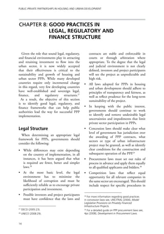 Public-Private Partnerships in Housing and Urban Development




Chapter 8: GOOD PRACTICES IN
           LEGAL, REGULATORY AND
           FINANCE STRUCTURE


   Given the role that sound legal, regulatory,         contracts are stable and enforceable in
and financial environments play in attracting           courts or through arbitration where
and retaining investment to flow into the               appropriate. To the degree that the legal
urban sector, it is now widely accepted                 and judicial environment is not clearly
that their effectiveness is critical to the             defined, investors and project participants
sustainability and growth of housing and                will see the project as unpredictable and
urban sector PPPs. While many developed                 high risk.
countries require only incremental change          •	 All laws adopted for PPPs in housing
in this regard, very few developing countries         and urban development should adhere to
have well-established and sovereign legal,            principles of transparency and fairness, as
finance,     and    regulatory    structures.27       well as reflect prudence for the long-term
  As a result, the objective of this section          sustainability of the project.
is to identify good legal, regulatory, and
finance frameworks that can help public            •	 In keeping with the public interest,
authorities lead the way for successful PPP           governments should continue to work
implementation.                                       to identify and remove undesirable legal
                                                      uncertainties and impediments that limit
                                                      private sector participation in PPPs.
Legal Structure                                    •	 Concession laws should make clear what
                                                      level of government has jurisdiction over
  When determining an appropriate legal
                                                      the awarding of PPP contracts, what
framework for PPPs, governments should
                                                      sectors or type of urban infrastructure
consider the following:
                                                      project may be granted, as well as identify
•	 While differences may exist depending              clear conditions for the construction and
   on the country of implementation, in all           subsequent operation of the PPP.29
   instances, it has been argued that what         •	 Procurement laws must set out rules of
   is required are fewer, better and simpler          process in advance and apply them equally
   laws.28                                            to all qualified applicants and bidders.30
•	 At the most basic level, the legal              •	 Competition laws that reflect equal
   environment has to minimize the                    opportunity for all relevant companies in
   likelihood of corruption and must be               the same sector are encouraged. This should
   sufficiently reliable as to encourage private      include respect for specific procedures in
   participation and investment.
•	 Possible investors and project participants     29
                                                      For more information regarding good practices
   must have confidence that the laws and          in concession laws see, UNCITRAL (2004), Model
                                                   Legislative Provisions on Privately Financed
                                                   Infrastructure Projects.
27
     OECD (2005:23).                               30
                                                     For a detailed guide on PPP procurement laws see,
28
     UNECE (2008:29).                              4ps (2008), Development in Procurement Laws.


14
 