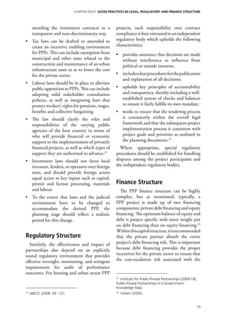 Chapter EIGHT GOOD PRACTICES IN LEGAL, REGULATORY AND FINANCE STRUCTURE




      awarding the investment contracts in a         projects, such responsibility over contract
      transparent and non-discriminatory way.        compliance is best entrusted to an independent
•	 Tax laws can be drafted or amended to             regulatory body which upholds the following
   create an incentive enabling environment          characteristics:
   for PPPs. This can include exemption from         •	 provides assurance that decisions are made
   municipal and other taxes related to the             without interference or influence from
   construction and maintenance of an urban             political or outside interests;
   infrastructure asset so as to lower the cost
   for the private sector.                           •	 includes clear procedures for the publication
                                                        and explanation of all decisions;
•	 Labour laws should be in place to alleviate
   public opposition to PPPs. This can include       •	 upholds key principles of accountability
   adopting solid stakeholder consultation              and transparency, thereby including a well-
   policies, as well as integrating laws that           established system of checks and balances
   protect workers’ rights for pensions, wages,         to ensure it fairly fulfills its own mandate;
   benefits and collective bargaining.               •	 works to ensure that the tendering process
•	 The law should clarify the roles and                 is consistently within the overall legal
   responsibilities of the varying public               framework and that the subsequent project
   agencies of the host country in terms of             implementation process is consistent with
   who will provide financial or economic               project goals and priorities as outlined in
   support to the implementation of privately           the planning documents.32
   financed projects, as well as which types of        Where appropriate, special regulatory
   support they are authorized to advance.31         procedures should be established for handling
•	 Investment laws should not favor local            disputes among the project participants and
   investors, lenders, or operators over foreign     the independent regulatory bodies.
   ones, and should provide foreign actors
   equal access to key inputs such as capital,
   permit and license processing, materials          Finance Structure
   and labour.                                          The PPP finance structure can be highly
•	 To the extent that laws and the judicial          complex, but as mentioned, typically, a
   environment have to be changed to                 PPP project is made up of two financing
   accommodate the desired PPP, the                  components: private debt financing and equity
   planning stage should reflect a realistic         financing. The optimum balance of equity and
   period for this change.                           debt is project specific with more weight put
                                                     on debt financing than on equity financing.33
                                                     Within this capital structure, it is recommended
Regulatory Structure                                 that the private partner absorb the entire
  Similarly, the effectiveness and impact of         project’s debt financing risk. This is important
partnerships also depend on an explicitly            because debt financing provides the proper
sound regulatory environment that provides           incentives for the private sector to ensure that
effective oversight, monitoring, and stringent       the cost-escalation risk associated with the
requirements for audit of performance
outcomes. For housing and urban sector PPP
                                                     32
                                                       Institute for Public-Private Partnerships (2009:18),
                                                     Public-Private Partnerships in E-Government:
                                                     Knowledge Map.
31
     UNECE (2008: 29 - 31).                          33
                                                          Farlam (2005).


                                                                                                          15
 