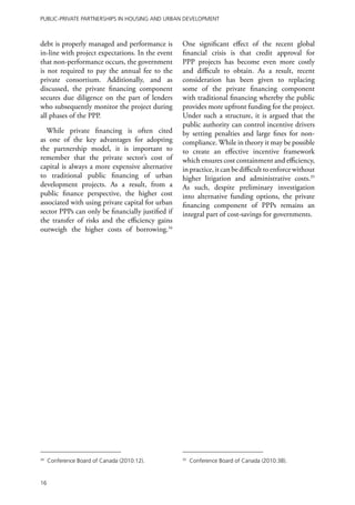 Public-Private Partnerships in Housing and Urban Development



debt is properly managed and performance is        One significant effect of the recent global
in-line with project expectations. In the event    financial crisis is that credit approval for
that non-performance occurs, the government        PPP projects has become even more costly
is not required to pay the annual fee to the       and difficult to obtain. As a result, recent
private consortium. Additionally, and as           consideration has been given to replacing
discussed, the private financing component         some of the private financing component
secures due diligence on the part of lenders       with traditional financing whereby the public
who subsequently monitor the project during        provides more upfront funding for the project.
all phases of the PPP.                             Under such a structure, it is argued that the
                                                   public authority can control incentive drivers
  While private financing is often cited           by setting penalties and large fines for non-
as one of the key advantages for adopting          compliance. While in theory it may be possible
the partnership model, it is important to          to create an effective incentive framework
remember that the private sector’s cost of         which ensures cost containment and efficiency,
capital is always a more expensive alternative     in practice, it can be difficult to enforce without
to traditional public financing of urban           higher litigation and administrative costs.35
development projects. As a result, from a          As such, despite preliminary investigation
public finance perspective, the higher cost        into alternative funding options, the private
associated with using private capital for urban    financing component of PPPs remains an
sector PPPs can only be financially justified if   integral part of cost-savings for governments.
the transfer of risks and the efficiency gains
outweigh the higher costs of borrowing.34




34
     Conference Board of Canada (2010:12).         35
                                                        Conference Board of Canada (2010:38).


16
 