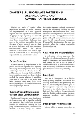 Chapter NINE PUBLIC-PRIVATE PARTNERSHIP ORGANIZATIONAL AND ADMINISTRATIVE EFFECTIVENESS




Chapter 9: PUBLIC-PRIVATE PARTNERSHIP
           ORGANIZATIONAL AND
           ADMINISTRATIVE EFFECTIVENESS


   Meeting the needs of growing urban              information about the project is instrumental
populations through successful planning            to effective relationship building and trust
and implementation of a PPP approach               management. Experience shows that a well-
requires measures beyond the establishment         structured and comprehensive communication
of appropriate legal, regulatory, and financial    plan that includes a strong public consultation
structures. In fact, many partnership problems     policy will guide communications activities
stem from non-technical challenges that            across the full range of project participants.
arise in the working relationships between         If successfully implemented, the plan can
the range of actors involved, such as a lack       positively affect the working relationship
of project leadership and insurmountable           between all parties.
communication         issues.  This     section
maintains that successful PPPs show a high
level of commitment in the following key           Clear Roles and Responsibilities
organizational and administrative areas:
                                                     A well-crafted written agreement that
                                                   formalizes the relationship between all parties,
                                                   clearly delineates roles and responsibilities for
Partner Selection                                  each partner and puts in place a system of
  Whether initiated by the government or the       checks and balances to create co-dependency
private partner, well-organized PPPs begin by      and transparency substantially increases the
identifying the central problem, then seeking      probability of success of the partnership.
out the right partners to help solve it. For the
public authority, choosing the lowest bidder
in the tendering process is not always the best    Procedures
method for partner selection. A candidate
                                                     Since not all contingencies can be foreseen
with years of experience in the urban area
                                                   in the planning stages of a partnership, it is
being considered, along with a shared vision
                                                   critically important for the partnership that
of the project’s goals, are important factors in
                                                   both the private and public sectors agree on
identifying the right partner.
                                                   key management procedures early on in the
                                                   formation of the relationship. At the most
                                                   basic level, there need to be clear procedures in
Building Strong Relationships                      place for decision-making, solving problems,
through Clear Communication                        managing conflicts, and performance
  Fundamentally important to the functioning       evaluation.
of the partnership will be its ability to build
and maintain a deep level of trust among all
partners and stakeholders. Ensuring that each      Strong Public Administration
party is exposed to on-going communication           Indeed, asking a private consortium to
channels that relay timely and reliable

                                                                                                 17
 