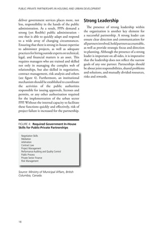 Public-Private Partnerships in Housing and Urban Development



deliver government services places more, not         Strong Leadership
less, responsibility in the hands of the public
administration. As a result, PPPs demand a              The presence of strong leadership within
strong (yet flexible) public administration -        the organization is another key element for
one that is able to quickly adapt and respond        a successful partnership. A strong leader can
to a wide array of changing circumstances.           ensure clear direction and communication for
Ensuring that there is strong in-house expertise     all partners involved, hold partners accountable,
to administer projects, as well as adequate          as well as provide strategic focus and direction
practices for hiring outside experts on technical,   to planning. Although the presence of a strong
legal, and financial matters is an asset. This       leader is important on all sides, it is imperative
requires managers who are trained and skilled        that the leadership does not reflect the narrow
not only in managing the complex web of              goals of any one partner. Partnerships should
relationships, but also skilled in negotiation,      be about joint responsibilities, shared problems
contract management, risk analysis and others        and solutions, and mutually divided resources,
(see figure 4). Furthermore, an institutional        risks and rewards.
mechanism should be established to coordinate
the activities of the public authorities
responsible for issuing approvals, licenses and
permits, or any other authorization required
for the implementation of the urban sector
PPP. Without the internal capacity to facilitate
these functions quickly and effectively, risk of
project failure is increased for the partnership.


Figure 4: Required Government In-House
Skills for Public-Private Partnerships

  Negotiation Skills
  Mediation
  Arbitration
  Contract Law
  Project Management
  Performance Auditing and Quality Control
  Public Process
  Private Sector Finance
  Risk Management



Source: Ministry of Municipal Affairs, British
Columbia, Canada.




18
 